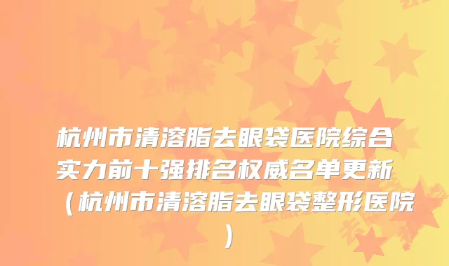 杭州市清溶脂去眼袋医院综合实力前十强排名权威名单更新（杭州市清溶脂去眼袋整形医院）
