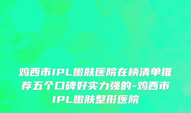 鸡西市IPL嫩肤医院在榜清单推荐五个口碑好实力强的-鸡西市IPL嫩肤整形医院