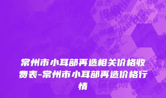 常州市小耳部再造相关价格收费表-常州市小耳部再造价格行情