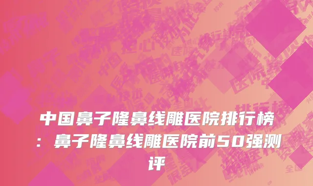 中国鼻子隆鼻线雕医院排行榜：鼻子隆鼻线雕医院前50强测评