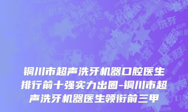铜川市超声洗牙机器口腔医生排行前十强实力出圈-铜川市超声洗牙机器医生领衔前三甲