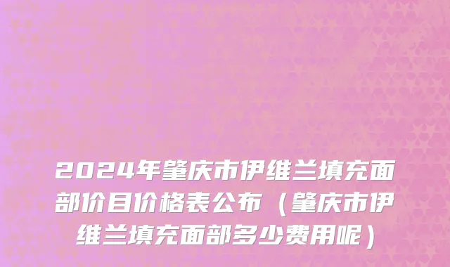 2024年肇庆市伊维兰填充面部价目价格表公布（肇庆市伊维兰填充面部多少费用呢）