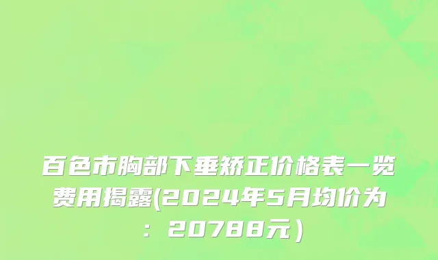 百色市胸部下垂矫正价格表一览费用揭露(2024年5月均价为：20788元）