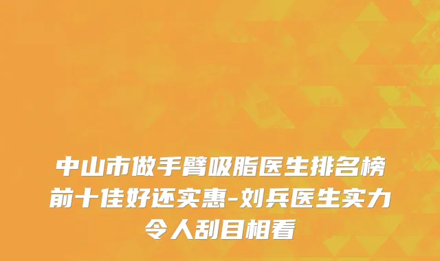 中山市做手臂吸脂医生排名榜前十佳好还实惠-刘兵医生实力令人刮目相看