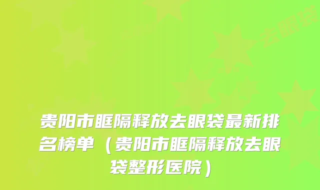 贵阳市眶隔释放去眼袋最新排名榜单（贵阳市眶隔释放去眼袋整形医院）