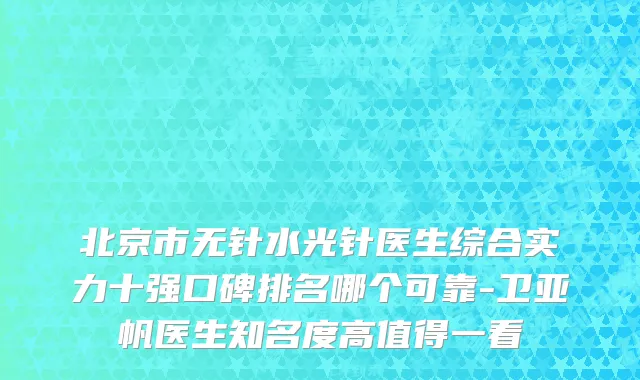 北京市无针水光针医生综合实力十强口碑排名哪个可靠-卫亚帆医生知名度高值得一看