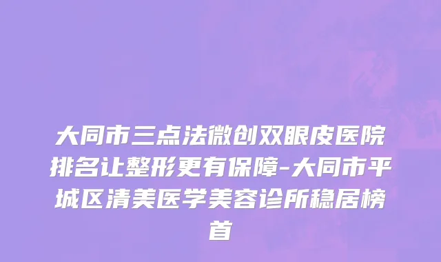 大同市三点法微创双眼皮医院排名让整形更有保障-大同市平城区清美医学美容诊所稳居榜首