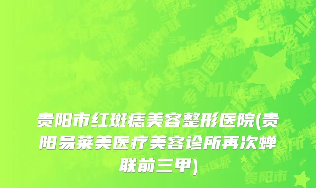 贵阳市红斑痣美容整形医院(贵阳易莱美医疗美容诊所再次蝉联前三甲)