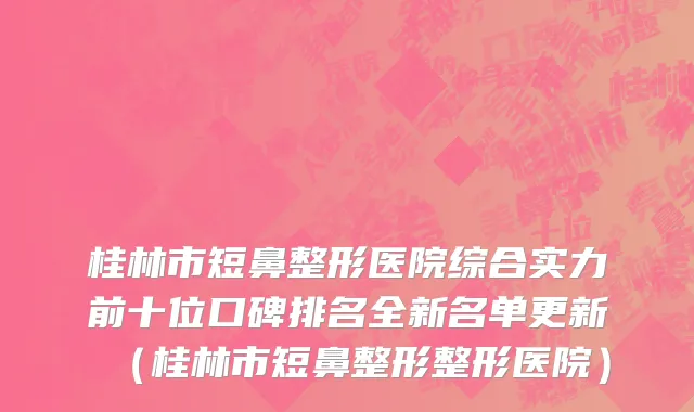 桂林市短鼻整形医院综合实力前十位口碑排名全新名单更新（桂林市短鼻整形整形医院）