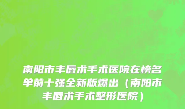 南阳市丰唇术手术医院在榜名单前十强全新版爆出（南阳市丰唇术手术整形医院）