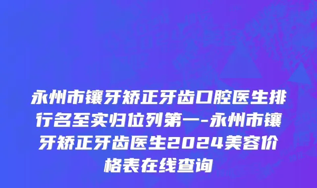 永州市镶牙矫正牙齿口腔医生排行名至实归位列第一-永州市镶牙矫正牙齿医生2024美容价格表在线查询