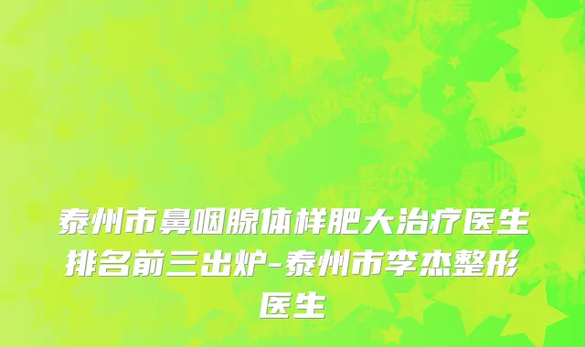 泰州市鼻咽腺体样肥大治疗医生排名前三出炉-泰州市李杰整形医生