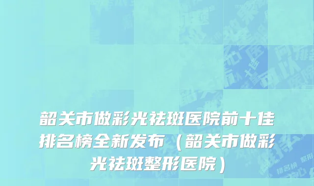 韶关市做彩光祛斑医院前十佳排名榜全新发布（韶关市做彩光祛斑整形医院）