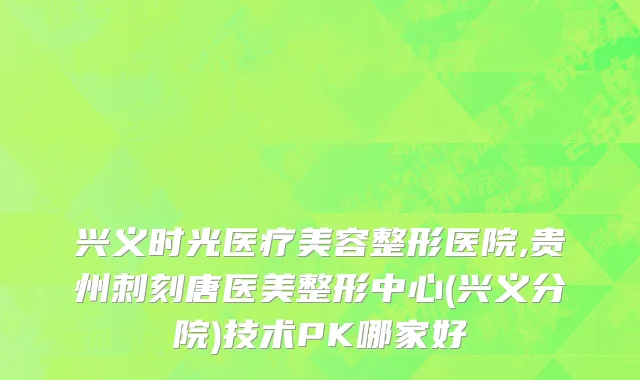 兴义时光医疗美容整形医院,贵州刺刻唐医美整形中心(兴义分院)技术PK哪家好