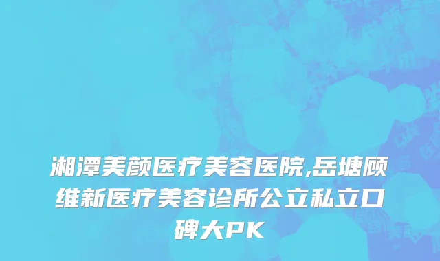 湘潭美颜医疗美容医院,岳塘顾维新医疗美容诊所公立私立口碑大PK