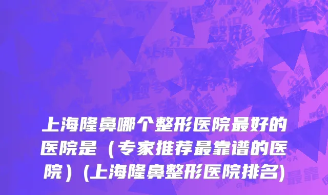 上海隆鼻哪个整形医院最好的医院是（专家推荐最靠谱的医院）(上海隆鼻整形医院排名)