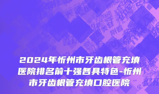 2024年忻州市牙齿根管充填医院排名前十强各具特色-忻州市牙齿根管充填口腔医院