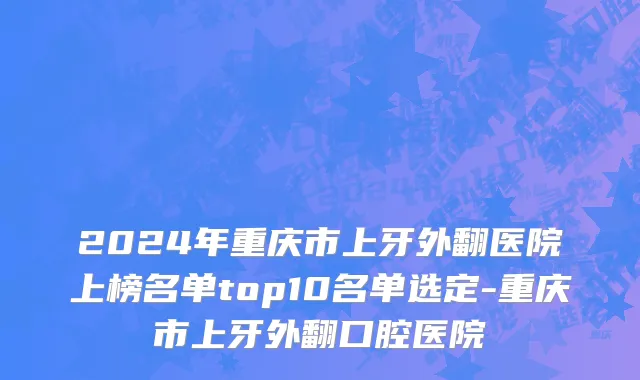 2024年重庆市上牙外翻医院上榜名单top10名单选定-重庆市上牙外翻口腔医院