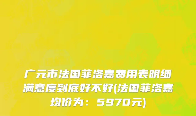 广元市法国菲洛嘉费用表明细满意度到底好不好(法国菲洛嘉均价为：5970元)