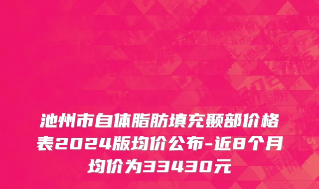 池州市自体脂肪填充颞部价格表2024版均价公布-近8个月均价为33430元