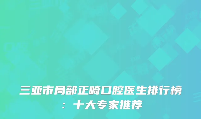 三亚市局部正畸口腔医生排行榜：十大专家推荐