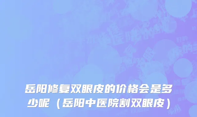 岳阳修复双眼皮的价格会是多少呢（岳阳中医院割双眼皮）