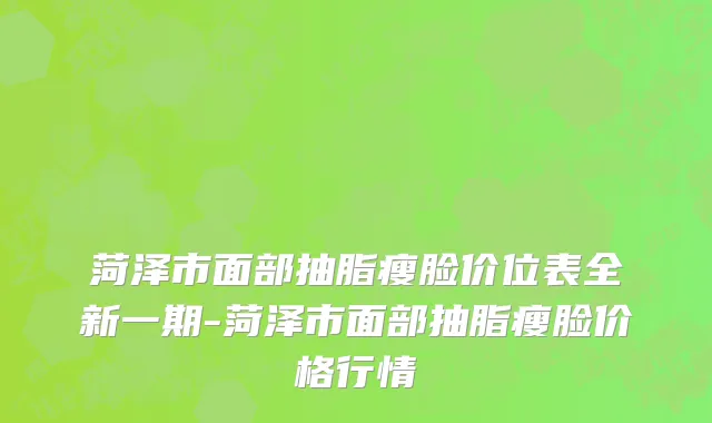 菏泽市面部抽脂瘦脸价位表全新一期-菏泽市面部抽脂瘦脸价格行情