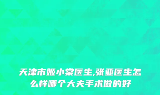 天津市姬小棠医生,张亚医生怎么样哪个大夫手术做的好