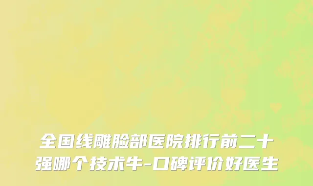 全国线雕脸部医院排行前二十强哪个技术牛-口碑评价好医生