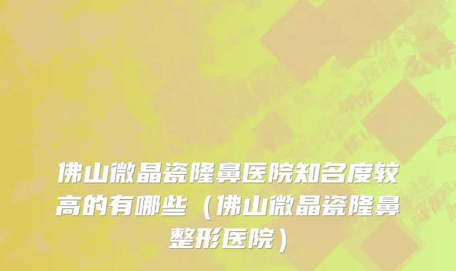 佛山微晶瓷隆鼻医院知名度较高的有哪些(佛山微晶瓷隆鼻整形医院)