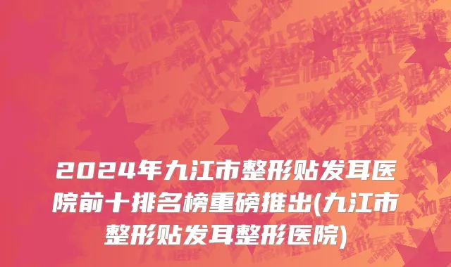 2024年九江市整形贴发耳医院前十排名榜重磅推出(九江市整形贴发耳整形医院)
