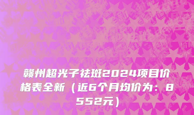 赣州超光子祛斑2024项目价格表全新(近6个月均价为:8552元)
