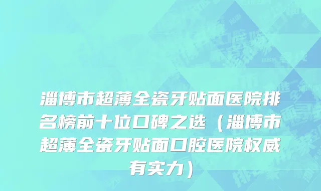 淄博市超薄全瓷牙贴面医院排名榜前十位口碑之选（淄博市超薄全瓷牙贴面口腔医院权威有实力）