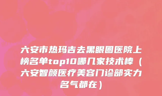 六安市热玛吉去黑眼圈医院上榜名单top10哪几家技术棒（六安智颜医疗美容门诊部实力名气都在）