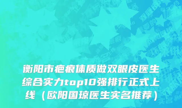 衡阳市疤痕体质做双眼皮医生综合实力top10强排行正式上线（欧阳国琼医生实名推荐）
