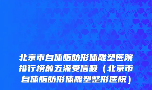 北京市自体脂肪形体雕塑医院排行榜前五深受信赖（北京市自体脂肪形体雕塑整形医院）