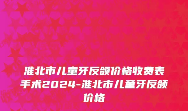 淮北市儿童牙反颌价格收费表手术2024-淮北市儿童牙反颌价格