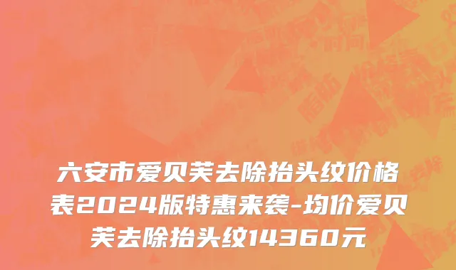 六安市爱贝芙去除抬头纹价格表2024版特惠来袭-均价爱贝芙去除抬头纹14360元