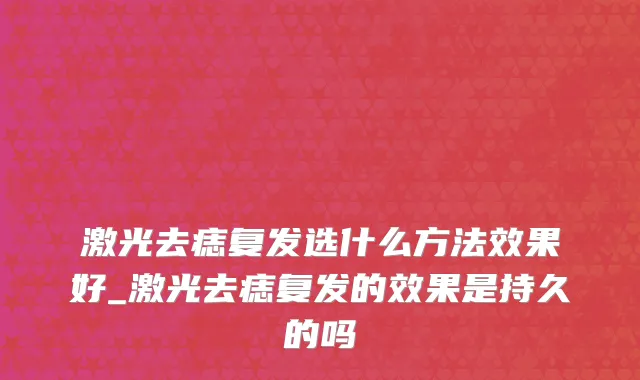 激光去痣复发选什么方法效果好_激光去痣复发的效果是持久的吗