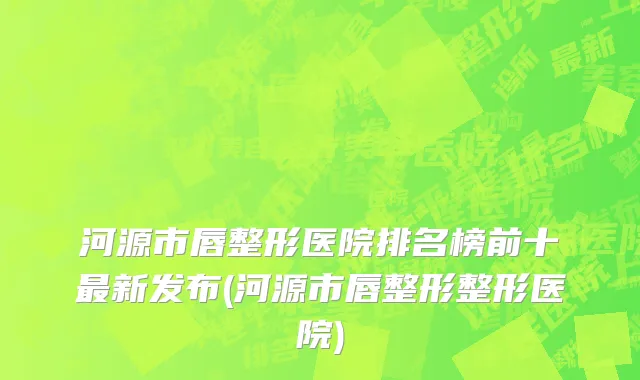 河源市唇整形医院排名榜前十最新发布(河源市唇整形整形医院)
