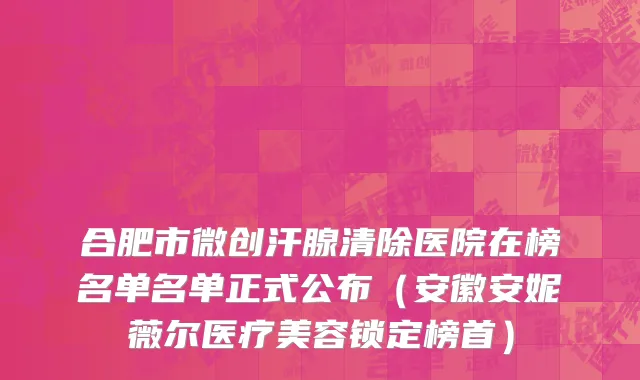 合肥市微创汗腺清除医院在榜名单名单正式公布（安徽安妮薇尔医疗美容锁定榜首）