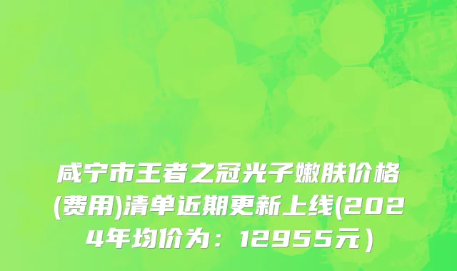 咸宁市王者之冠光子嫩肤价格(费用)清单近期更新上线(2024年均价为：12955元）