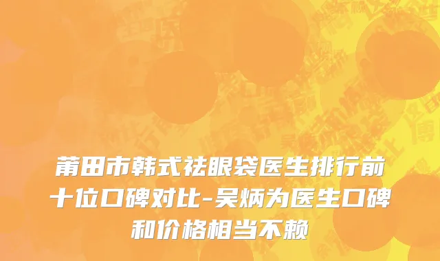 莆田市韩式祛眼袋医生排行前十位口碑对比-吴炳为医生口碑和价格相当不赖