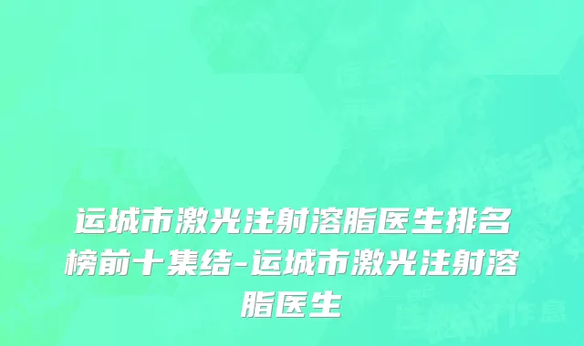 运城市激光注射溶脂医生排名榜前十集结-运城市激光注射溶脂医生