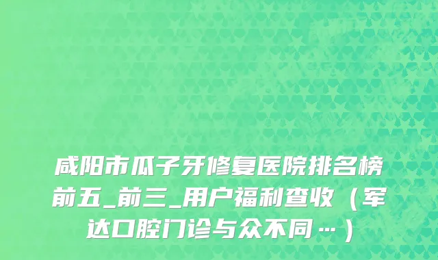 咸阳市瓜子牙修复医院排名榜前五_前三_用户福利查收（军达口腔门诊与众不同…）
