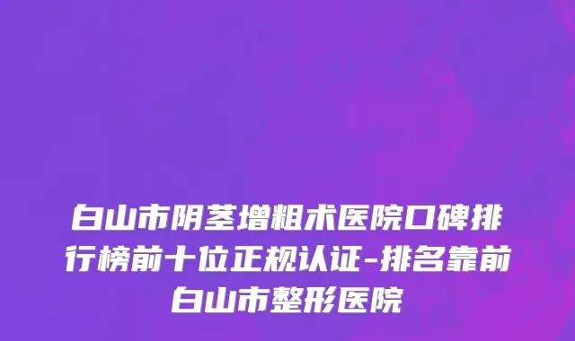 白山市阴茎增粗术医院口碑排行榜前十位正规认证-排名靠前白山市整形医院