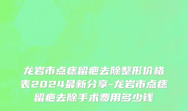 龙岩市点痣留疤去除整形价格表2024最新分享-龙岩市点痣留疤去除手术费用多少钱