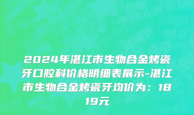 2024年湛江市生物合金烤瓷牙口腔科价格明细表展示-湛江市生物合金烤瓷牙均价为：1819元