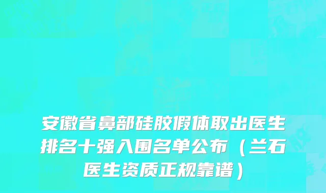 安徽省鼻部硅胶假体取出医生排名十强入围名单公布（兰石医生资质正规靠谱）