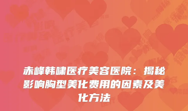 赤峰韩啸医疗美容医院：揭秘影响胸型美化费用的因素及美化方法